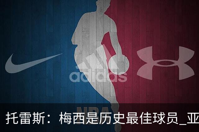 托雷斯：梅西是历史最佳球员 亚马尔潜力很高他只需享受足球