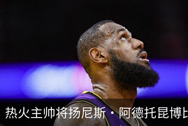热火主帅将扬尼斯·阿德托昆博比作沙奎尔·奥尼尔，以此抨击裁判