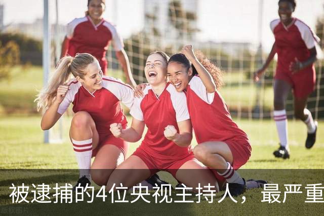 被逮捕的4位央视主持人，最严重的被驱逐出境，个个沦为阶下囚