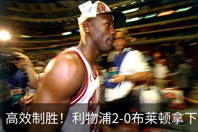 高效制胜！利物浦2-0布莱顿拿下四连胜，跻身前四搅乱争冠格局